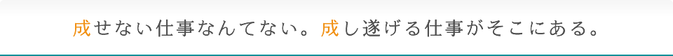 成せない仕事なんてない。成し遂げる仕事がそこにある。